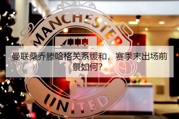 曼联桑乔滕哈格关系缓和，赛季末出场前景如何？