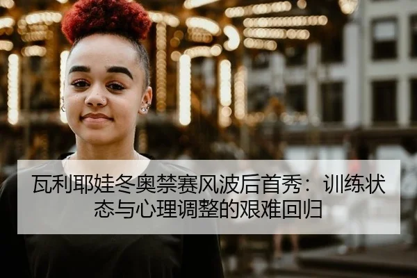 瓦利耶娃冬奥禁赛风波后首秀：训练状态与心理调整的艰难回归