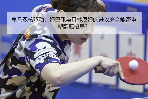 皇马双核驱动：姆巴佩与贝林厄姆的进攻磨合能否重塑欧冠格局？