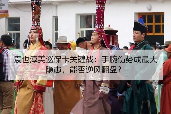 袁也淳美巡保卡关键战：手腕伤势成最大隐患，能否逆风翻盘？