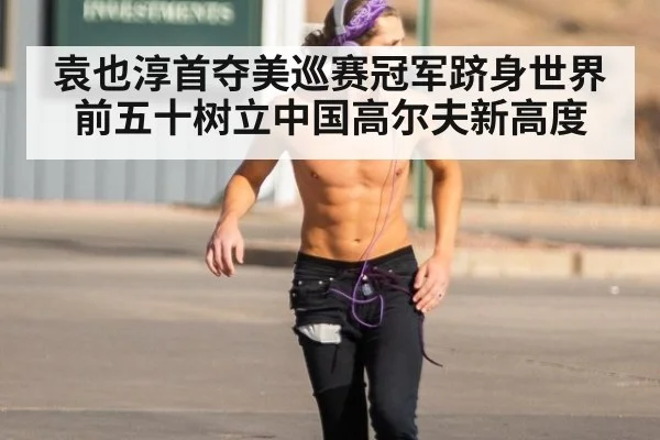 袁也淳首夺美巡赛冠军跻身世界前五十树立中国高尔夫新高度