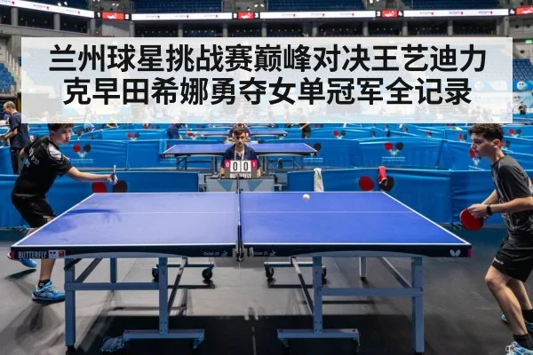 兰州球星挑战赛巅峰对决王艺迪力克早田希娜勇夺女单冠军全记录