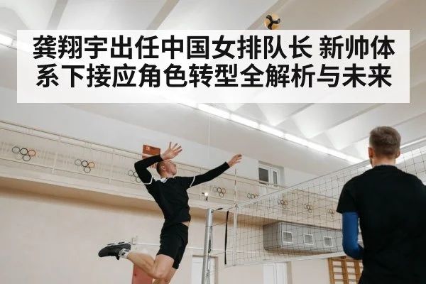 龚翔宇出任中国女排队长 新帅体系下接应角色转型全解析与未来